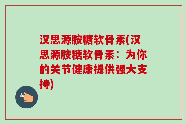 汉思源胺糖软骨素(汉思源胺糖软骨素：为你的关节健康提供强大支持)