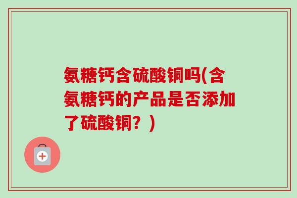 氨糖钙含硫酸铜吗(含氨糖钙的产品是否添加了硫酸铜？)
