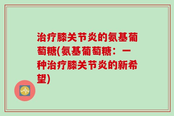 治疗膝关节炎的氨基葡萄糖(氨基葡萄糖：一种治疗膝关节炎的新希望)