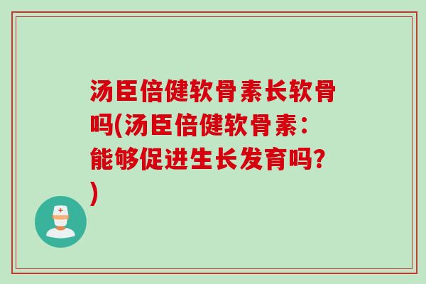 汤臣倍健软骨素长软骨吗(汤臣倍健软骨素：能够促进生长发育吗？)