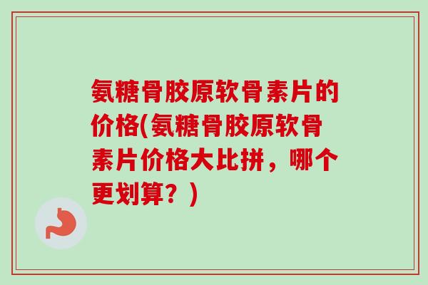 氨糖骨胶原软骨素片的价格(氨糖骨胶原软骨素片价格大比拼，哪个更划算？)