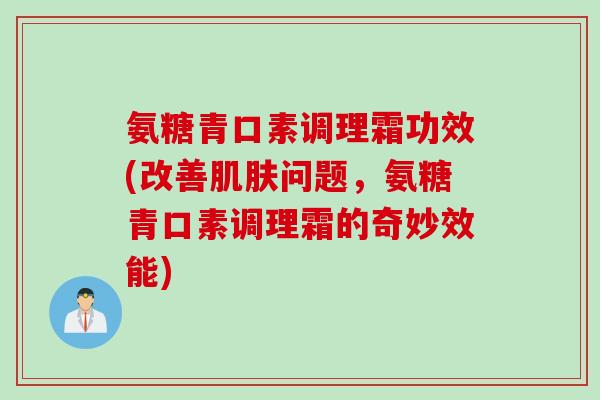 氨糖青口素调理霜功效(改善肌肤问题，氨糖青口素调理霜的奇妙效能)