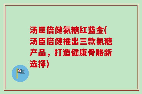 汤臣倍健氨糖红蓝金(汤臣倍健推出三款氨糖产品，打造健康骨骼新选择)