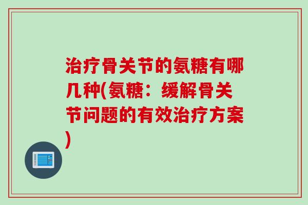 治疗骨关节的氨糖有哪几种(氨糖：缓解骨关节问题的有效治疗方案)