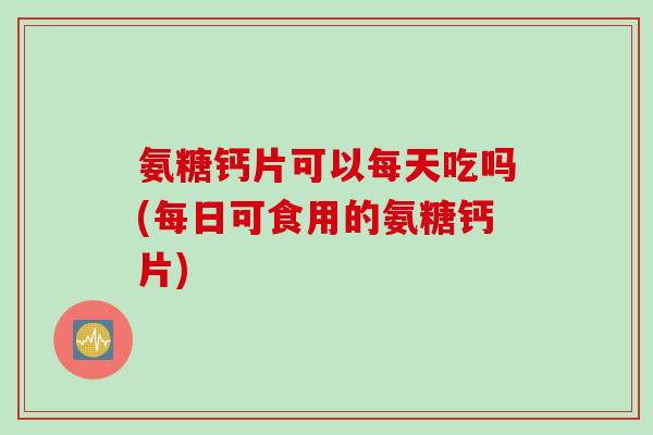 氨糖钙片可以每天吃吗(每日可食用的氨糖钙片)