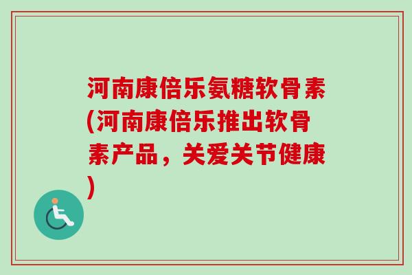 河南康倍乐氨糖软骨素(河南康倍乐推出软骨素产品，关爱关节健康)