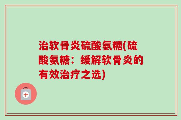治软骨炎硫酸氨糖(硫酸氨糖：缓解软骨炎的有效治疗之选)