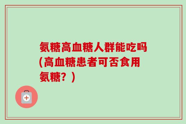氨糖高人群能吃吗(高患者可否食用氨糖?) 氨糖高人群能吃吗(高患者可否食用氨糖?)
