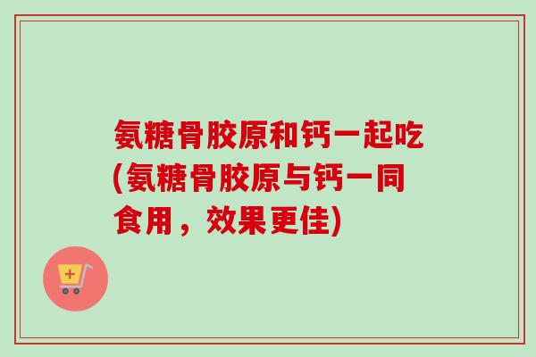 氨糖骨胶原和钙一起吃(氨糖骨胶原与钙一同食用，效果更佳)