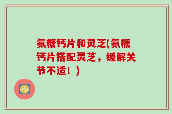 氨糖钙片和灵芝(氨糖钙片搭配灵芝，缓解关节不适！)