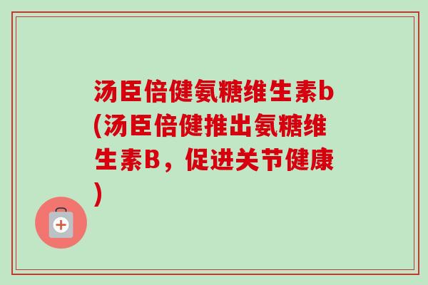 汤臣倍健氨糖维生素b(汤臣倍健推出氨糖维生素B，促进关节健康)