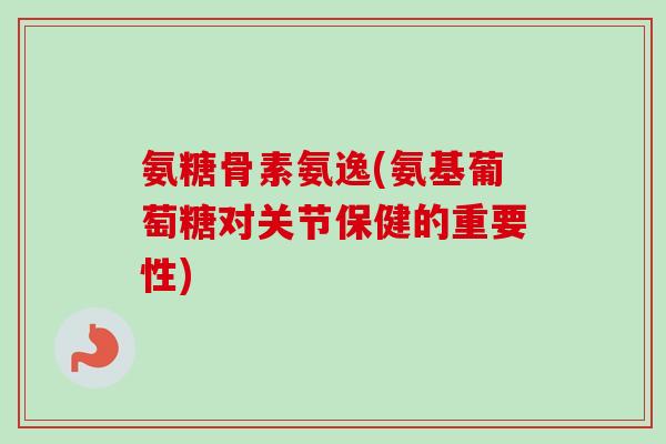 氨糖骨素氨逸(氨基葡萄糖对关节保健的重要性) 氨糖骨素氨逸(氨基葡萄糖对关节保健的重要性)