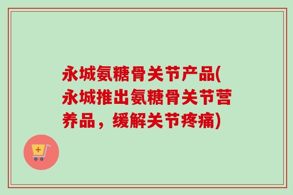 永城氨糖骨关节产品(永城推出氨糖骨关节营养品，缓解关节疼痛)
