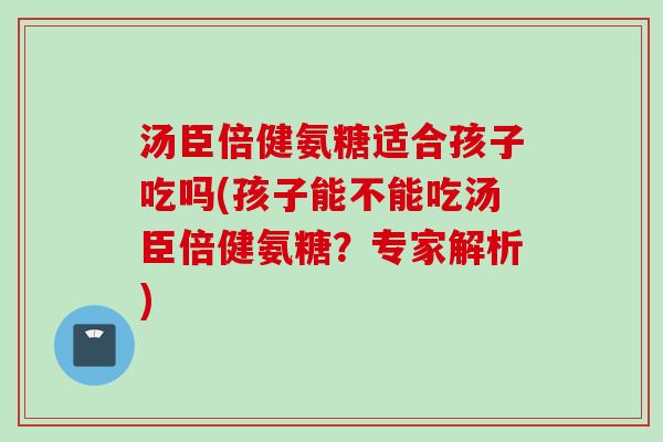 汤臣倍健氨糖适合孩子吃吗(孩子能不能吃汤臣倍健氨糖？专家解析)