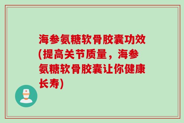 海参氨糖软骨胶囊功效(提高关节质量，海参氨糖软骨胶囊让你健康长寿)