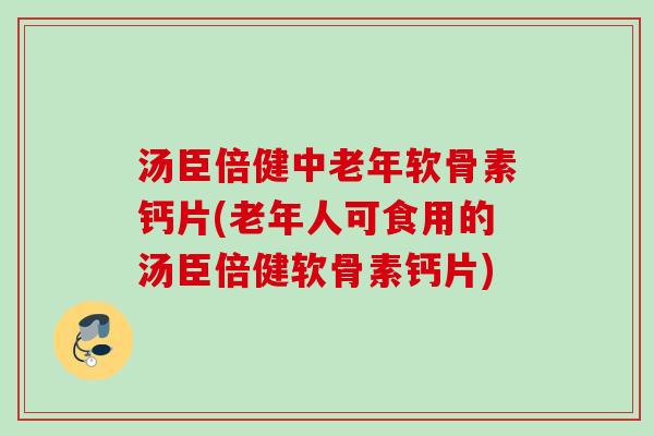 汤臣倍健中老年软骨素钙片(老年人可食用的汤臣倍健软骨素钙片)