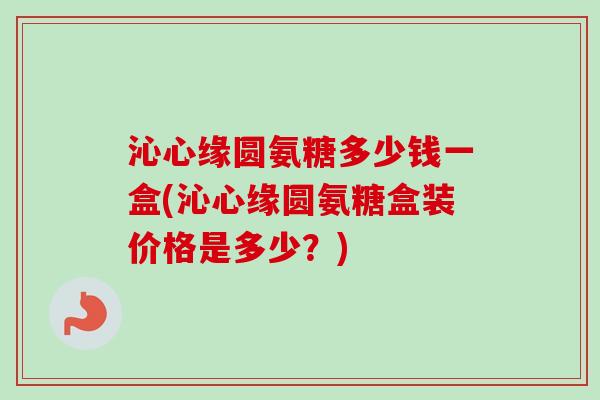 沁心缘圆氨糖多少钱一盒(沁心缘圆氨糖盒装价格是多少？)