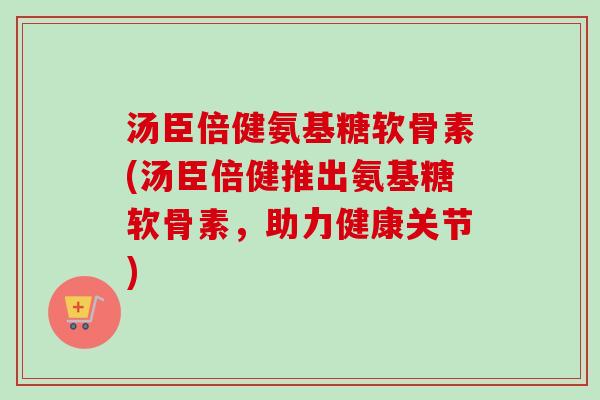 汤臣倍健氨基糖软骨素(汤臣倍健推出氨基糖软骨素，助力健康关节)