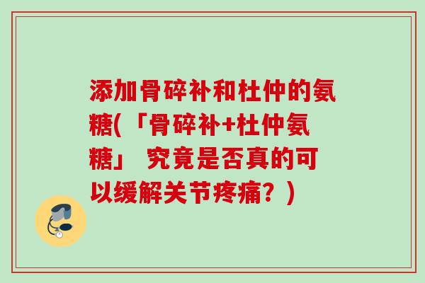 添加骨碎补和杜仲的氨糖(「骨碎补+杜仲氨糖」 究竟是否真的可以缓解关节疼痛？)