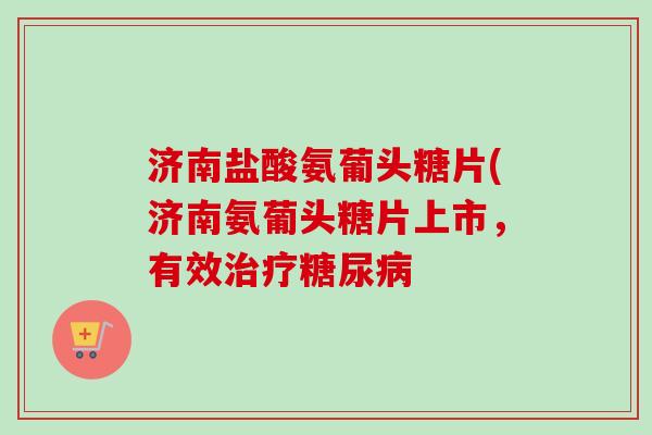 济南盐酸氨葡头糖片(济南氨葡头糖片上市，有效治疗糖尿病