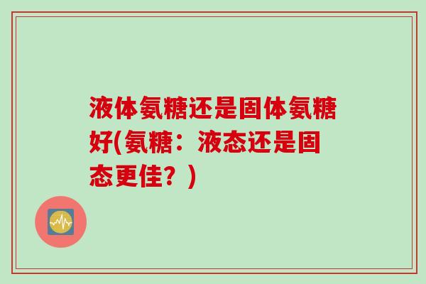 液体氨糖还是固体氨糖好(氨糖：液态还是固态更佳？)