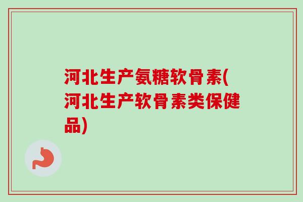 河北生产氨糖软骨素(河北生产软骨素类保健品)
