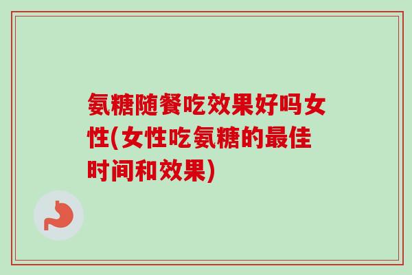氨糖随餐吃效果好吗女性(女性吃氨糖的最佳时间和效果)