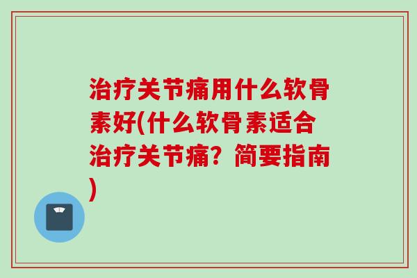 治疗关节痛用什么软骨素好(什么软骨素适合治疗关节痛？简要指南)