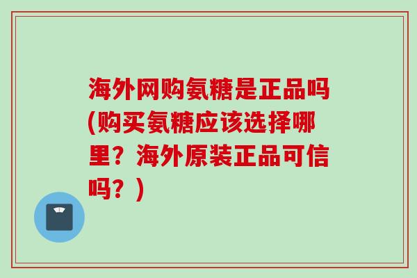 海外网购氨糖是正品吗(购买氨糖应该选择哪里？海外原装正品可信吗？)