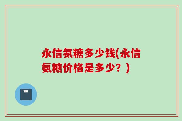 永信氨糖多少钱(永信氨糖价格是多少?) 永信氨糖多少钱(永信氨糖价格是多少?)