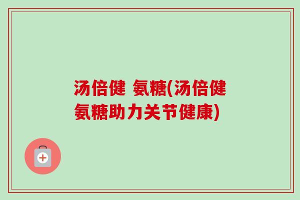 汤倍健 氨糖(汤倍健氨糖助力关节健康)