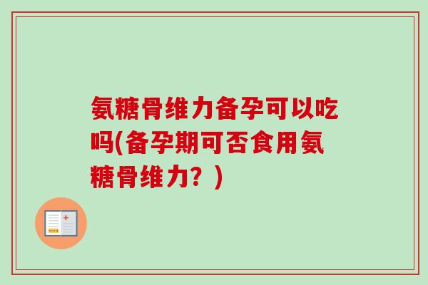 氨糖骨维力备孕可以吃吗(备孕期可否食用氨糖骨维力？)
