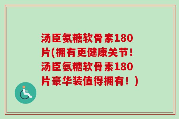 汤臣氨糖软骨素180片(拥有更健康关节！汤臣氨糖软骨素180片豪华装值得拥有！)
