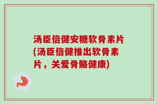 汤臣倍健安糖软骨素片(汤臣倍健推出软骨素片，关爱骨骼健康)