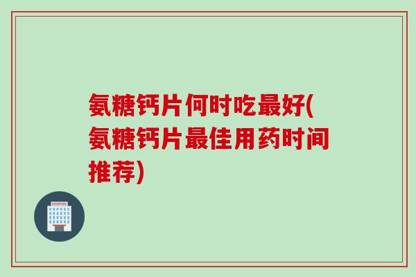 氨糖钙片何时吃最好(氨糖钙片最佳用药时间推荐)