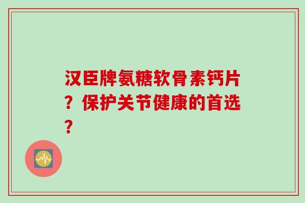 汉臣牌氨糖软骨素钙片？保护关节健康的首选？