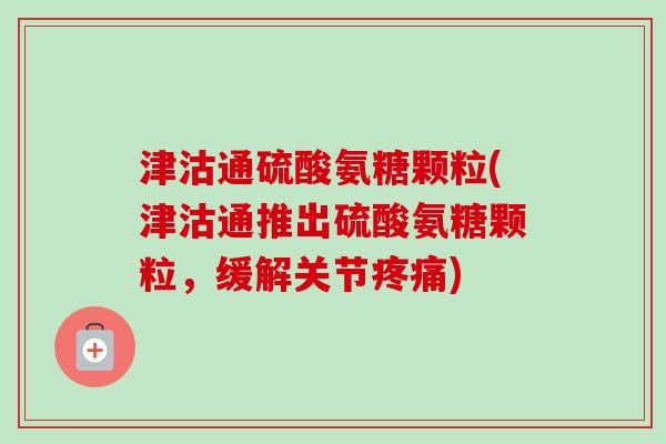 津沽通硫酸氨糖颗粒(津沽通推出硫酸氨糖颗粒，缓解关节疼痛)