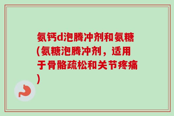 氨钙d泡腾冲剂和氨糖(氨糖泡腾冲剂，适用于骨骼疏松和关节疼痛)
