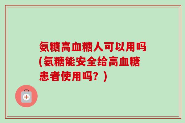 氨糖高人可以用吗(氨糖能安全给高患者使用吗？)