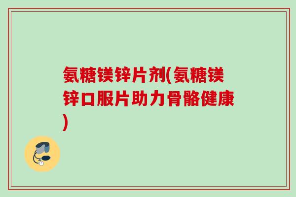 氨糖镁锌片剂(氨糖镁锌口服片助力骨骼健康)