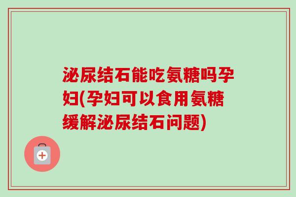 泌尿结石能吃氨糖吗孕妇(孕妇可以食用氨糖缓解泌尿结石问题) 泌尿结石能吃氨糖吗孕妇(孕妇可以食用氨糖缓解泌尿结石问题)
