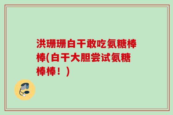 洪珊珊白干敢吃氨糖棒棒(白干大胆尝试氨糖棒棒！)