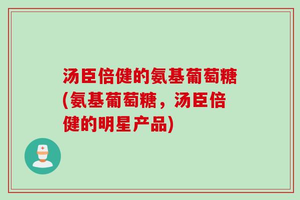 汤臣倍健的氨基葡萄糖(氨基葡萄糖，汤臣倍健的明星产品)