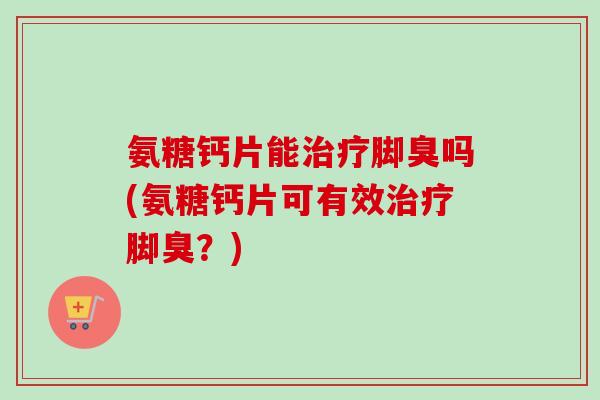 氨糖钙片能治疗脚臭吗(氨糖钙片可有效治疗脚臭？)