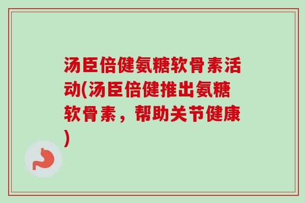 汤臣倍健氨糖软骨素活动(汤臣倍健推出氨糖软骨素，帮助关节健康)