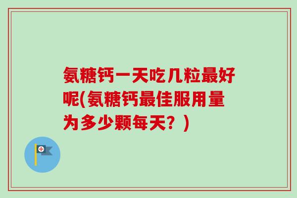 氨糖钙一天吃几粒最好呢(氨糖钙最佳服用量为多少颗每天？)