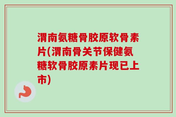 渭南氨糖骨胶原软骨素片(渭南骨关节保健氨糖软骨胶原素片现已上市)