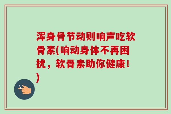 浑身骨节动则响声吃软骨素(响动身体不再困扰，软骨素助你健康！)