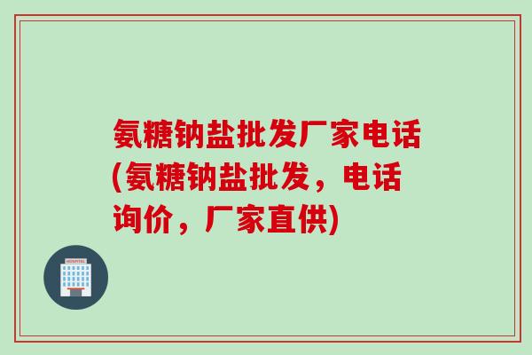 氨糖钠盐批发厂家电话(氨糖钠盐批发，电话询价，厂家直供)