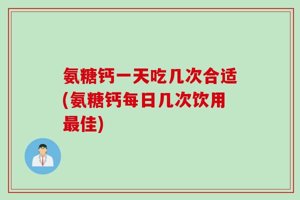 氨糖钙一天吃几次合适(氨糖钙每日几次饮用最佳)